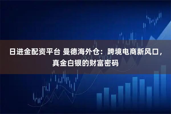 日进金配资平台 曼德海外仓：跨境电商新风口，真金白银的财富密码