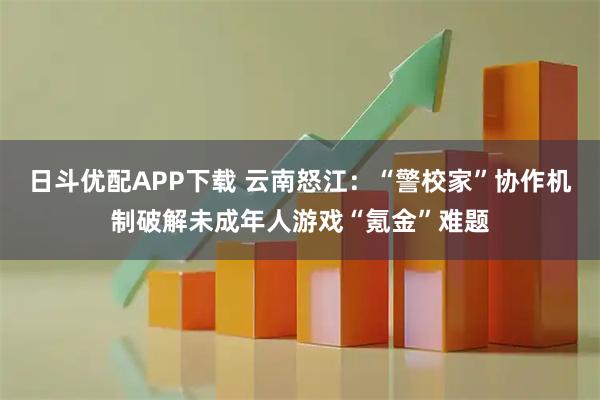 日斗优配APP下载 云南怒江：“警校家”协作机制破解未成年人游戏“氪金”难题