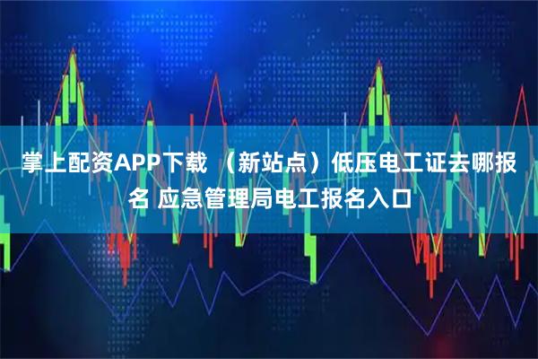 掌上配资APP下载 （新站点）低压电工证去哪报名 应急管理局电工报名入口