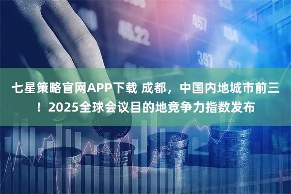 七星策略官网APP下载 成都，中国内地城市前三！2025全球会议目的地竞争力指数发布