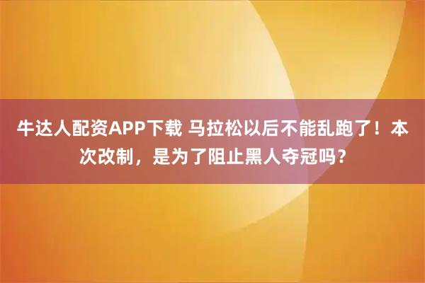 牛达人配资APP下载 马拉松以后不能乱跑了！本次改制，是为了阻止黑人夺冠吗？