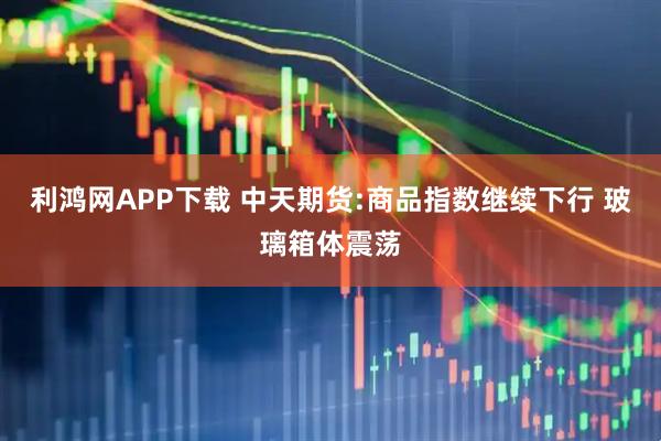 利鸿网APP下载 中天期货:商品指数继续下行 玻璃箱体震荡