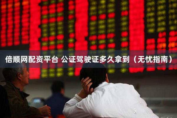 倍顺网配资平台 公证驾驶证多久拿到（无忧指南）