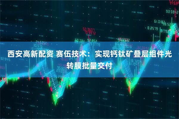 西安高新配资 赛伍技术：实现钙钛矿叠层组件光转膜批量交付