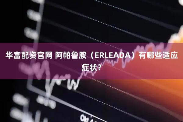 华富配资官网 阿帕鲁胺（ERLEADA）有哪些适应症状？