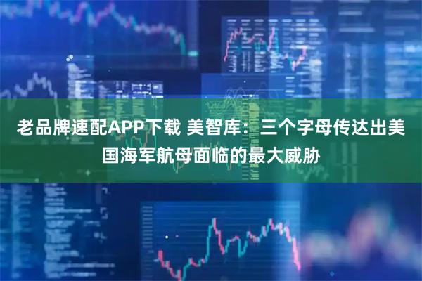 老品牌速配APP下载 美智库：三个字母传达出美国海军航母面临的最大威胁