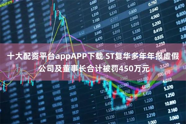 十大配资平台appAPP下载 ST复华多年年报虚假 公司及董事长合计被罚450万元