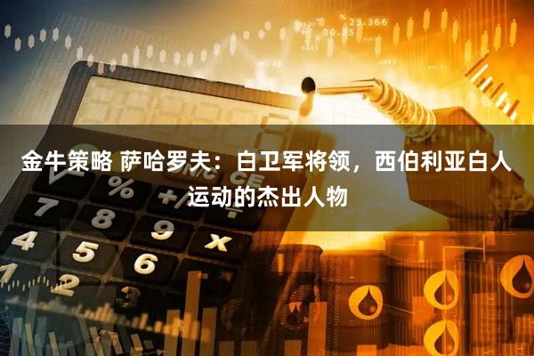 金牛策略 萨哈罗夫：白卫军将领，西伯利亚白人运动的杰出人物