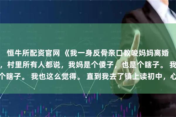 恒牛所配资官网 《我一身反骨亲口教唆妈妈离婚》郁念郁婉宁 小时候，村里所有人都说，我妈是个傻子，也是个瞎子。 我也这么觉得。 直到我去了镇上读初中，心里长出了一根