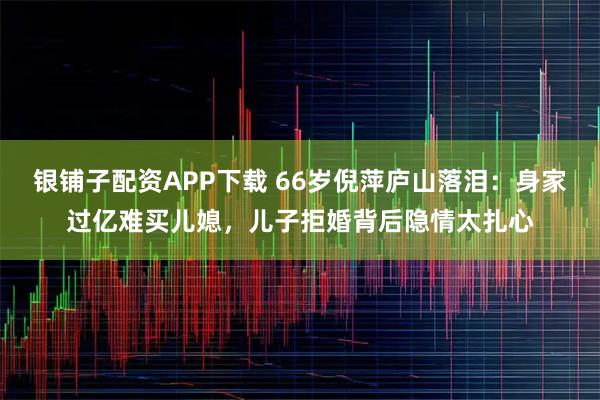 银铺子配资APP下载 66岁倪萍庐山落泪：身家过亿难买儿媳，儿子拒婚背后隐情太扎心