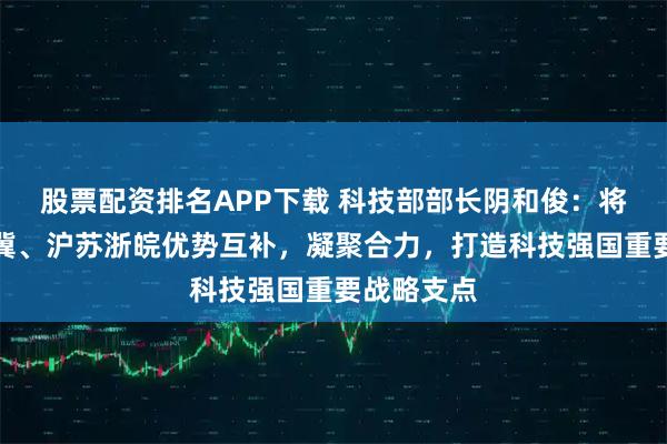 股票配资排名APP下载 科技部部长阴和俊：将推动京津冀、沪苏浙皖优势互补，凝聚合力，打造科技强国重要战略支点