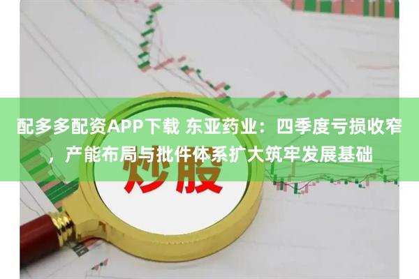 配多多配资APP下载 东亚药业：四季度亏损收窄，产能布局与批件体系扩大筑牢发展基础