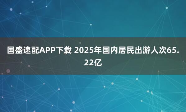 国盛速配APP下载 2025年国内居民出游人次65.22亿