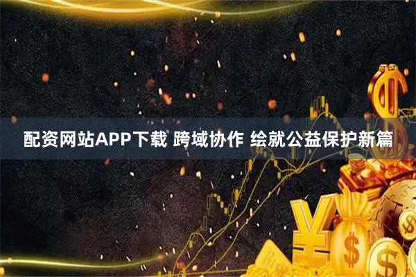 配资网站APP下载 跨域协作 绘就公益保护新篇