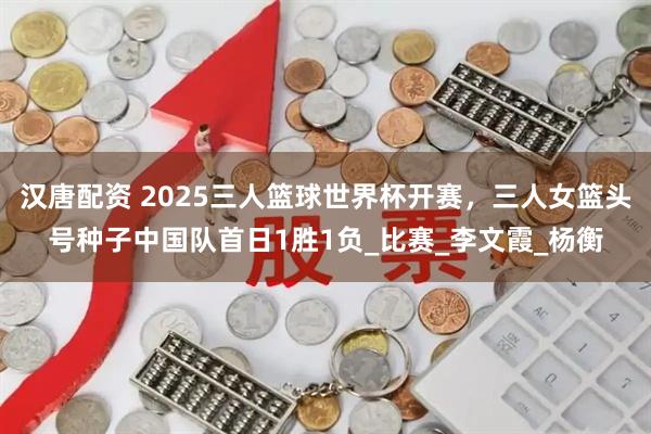 汉唐配资 2025三人篮球世界杯开赛，三人女篮头号种子中国队首日1胜1负_比赛_李文霞_杨衡