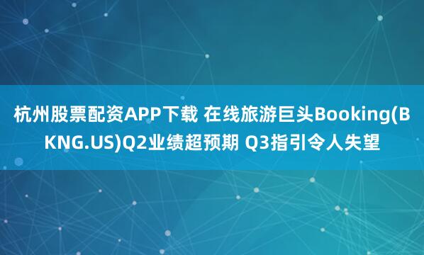 杭州股票配资APP下载 在线旅游巨头Booking(BKNG.US)Q2业绩超预期 Q3指引令人失望