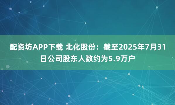配资坊APP下载 北化股份：截至2025年7月31日公司股东人数约为5.9万户