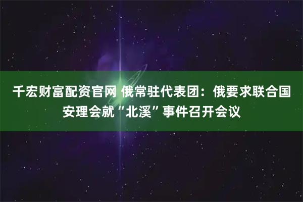 千宏财富配资官网 俄常驻代表团：俄要求联合国安理会就“北溪”事件召开会议
