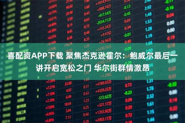 喜配资APP下载 聚焦杰克逊霍尔：鲍威尔最后一讲开启宽松之门 华尔街群情激昂