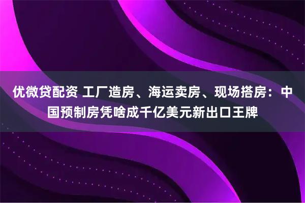 优微贷配资 工厂造房、海运卖房、现场搭房：中国预制房凭啥成千亿美元新出口王牌