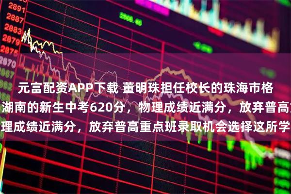 元富配资APP下载 董明珠担任校长的珠海市格力技工学校开学！来自湖南的新生中考620分，物理成绩近满分，放弃普高重点班录取机会选择这所学校